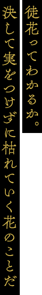 徒花ってわかるか。決して実をつけずに枯れていく花のことだ